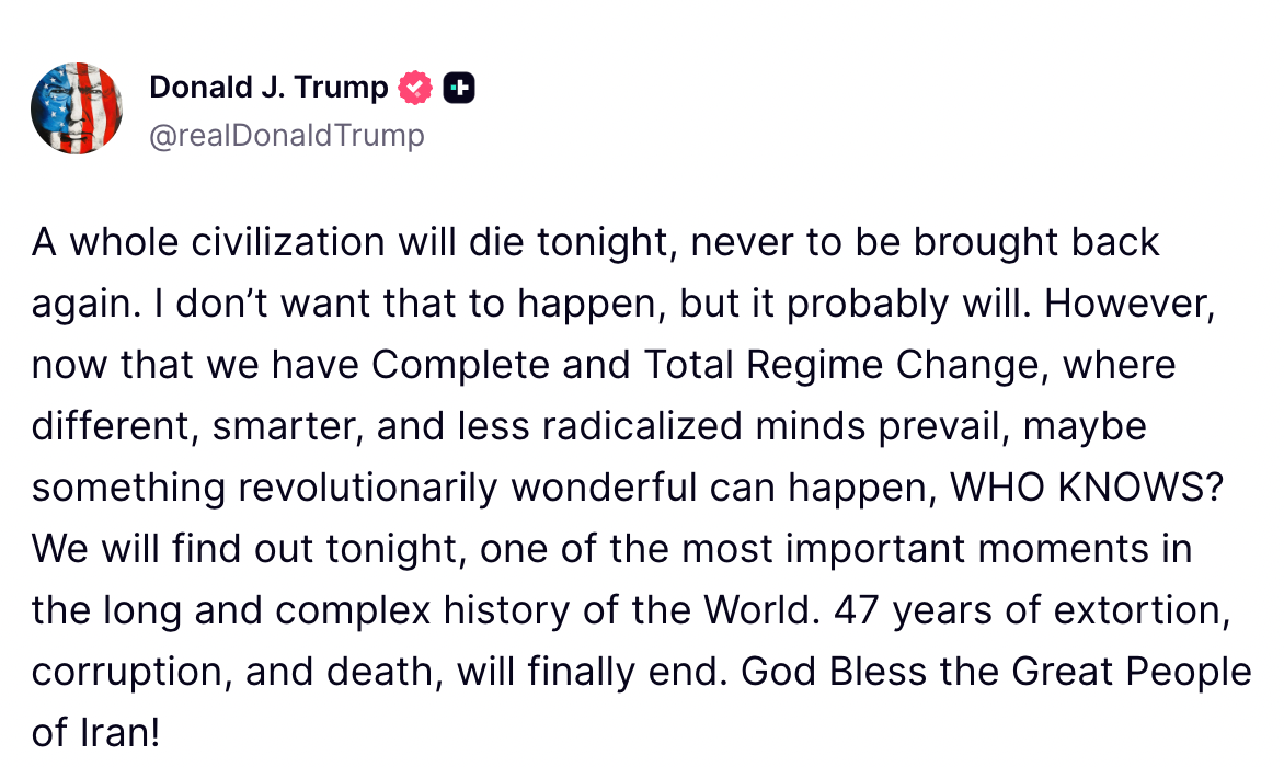 Trump Truth social post reading: A whole civilization will die tonight, never to be brought back again. I don't want that to happen, but it probably will. However, now that we have Complete and Total Regime Change, where different, smarter and less radicalized minds prevail, maybe something revolutionarily wonderful can happen, Who KNOWS? We will find out tonight, one of the most important moments in the long and complex history of the World. 47 years of extortion, corruption, and death, will finally end. God Bless the Great People of Iran!